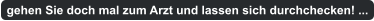 gehen Sie doch mal zum Arzt und lassen sich durchchecken! ...