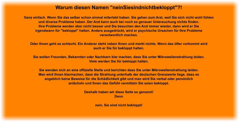 Warum diesen Namen "neinSiesindnichtbekloppt"?!  Ganz einfach. Wenn Sie das selber schon einmal miterlebt haben. Sie gehen zum Arzt, weil Sie sich nicht wohl fühlen und diverse Probleme haben. Der Arzt kann auch bei noch so genauer Untersuchung nichts finden. Ihre Probleme werden aber nicht besser und Sie besuchen den Arzt immer wieder, dann wird er Sie irgendwann für "bekloppt" halten. Anders ausgedrückt, wird er psychische Ursachen für Ihre Probleme verantwortlich machen.  Oder Ihnen geht es schlecht. Ein Anderer steht neben Ihnen und merkt nichts. Wenn das öfter vorkommt wird auch er Sie für bekloppt halten.  Sie wollen Freunden, Bekannten oder Nachbarn klar machen, dass Sie unter Mikrowellenstrahlung leiden. Viele werden Sie für bekloppt halten.  Sie wenden sich an eine offizielle Stelle und berichten dass Sie unter Mikrowellenstrahlung leiden. Man wird Ihnen klarmachen, dass die Strahlung unterhalb der deutschen Grenzwerte liege, dass es angeblich keine Beweise für die Schädlichkeit gibt und man wird Sie verbal oder persönlich anlächeln und Ihnen das Gefühl vermitteln Sie seien bekloppt.  Deshalb haben wir diese Seite so genannt! Denn  nein, Sie sind nicht bekloppt!