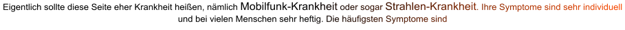 Eigentlich sollte diese Seite eher Krankheit heißen, nämlich Mobilfunk-Krankheit oder sogar Strahlen-Krankheit. Ihre Symptome sind sehr individuell und bei vielen Menschen sehr heftig. Die häufigsten Symptome sind