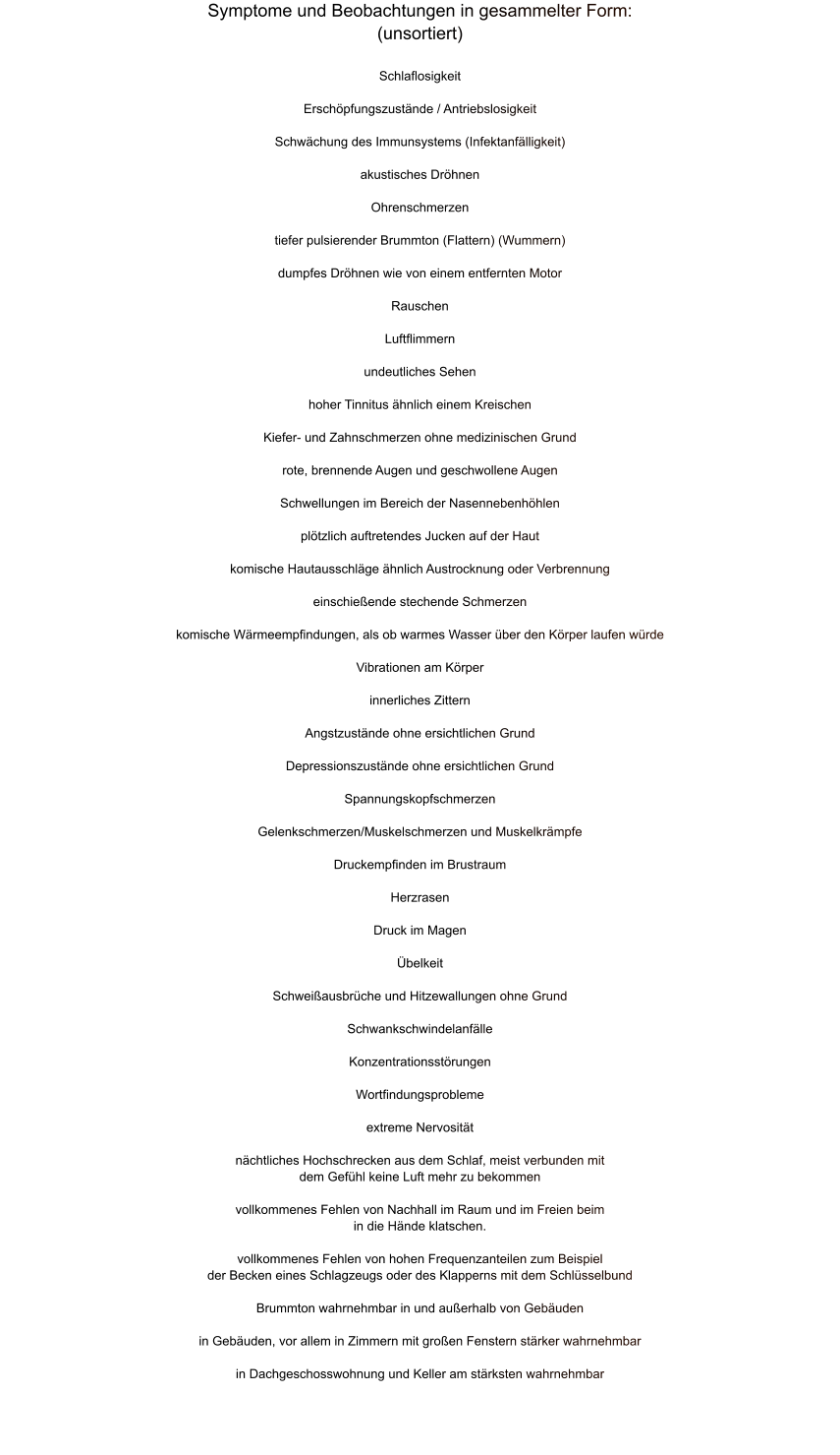Symptome und Beobachtungen in gesammelter Form: (unsortiert)   Schlaflosigkeit  Erschöpfungszustände / Antriebslosigkeit  Schwächung des Immunsystems (Infektanfälligkeit)  akustisches Dröhnen  Ohrenschmerzen  tiefer pulsierender Brummton (Flattern) (Wummern)  dumpfes Dröhnen wie von einem entfernten Motor  Rauschen  Luftflimmern  undeutliches Sehen  hoher Tinnitus ähnlich einem Kreischen  Kiefer- und Zahnschmerzen ohne medizinischen Grund  rote, brennende Augen und geschwollene Augen  Schwellungen im Bereich der Nasennebenhöhlen  plötzlich auftretendes Jucken auf der Haut  komische Hautausschläge ähnlich Austrocknung oder Verbrennung  einschießende stechende Schmerzen  komische Wärmeempfindungen, als ob warmes Wasser über den Körper laufen würde  Vibrationen am Körper  innerliches Zittern  Angstzustände ohne ersichtlichen Grund  Depressionszustände ohne ersichtlichen Grund  Spannungskopfschmerzen  Gelenkschmerzen/Muskelschmerzen und Muskelkrämpfe  Druckempfinden im Brustraum  Herzrasen  Druck im Magen  Übelkeit  Schweißausbrüche und Hitzewallungen ohne Grund  Schwankschwindelanfälle  Konzentrationsstörungen  Wortfindungsprobleme  extreme Nervosität  nächtliches Hochschrecken aus dem Schlaf, meist verbunden mit dem Gefühl keine Luft mehr zu bekommen  vollkommenes Fehlen von Nachhall im Raum und im Freien beim in die Hände klatschen.  vollkommenes Fehlen von hohen Frequenzanteilen zum Beispiel der Becken eines Schlagzeugs oder des Klapperns mit dem Schlüsselbund  Brummton wahrnehmbar in und außerhalb von Gebäuden  in Gebäuden, vor allem in Zimmern mit großen Fenstern stärker wahrnehmbar  in Dachgeschosswohnung und Keller am stärksten wahrnehmbar