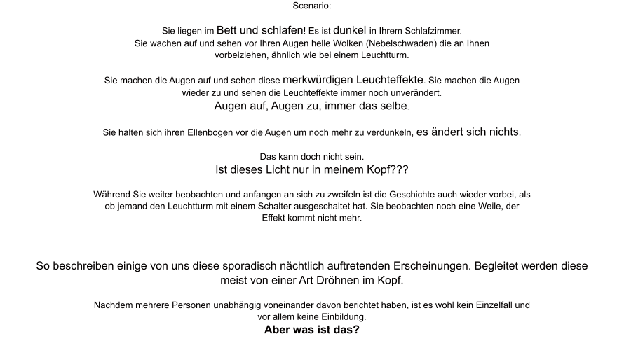 Scenario:  Sie liegen im Bett und schlafen! Es ist dunkel in Ihrem Schlafzimmer. Sie wachen auf und sehen vor Ihren Augen helle Wolken (Nebelschwaden) die an Ihnen vorbeiziehen, ähnlich wie bei einem Leuchtturm.  Sie machen die Augen auf und sehen diese merkwürdigen Leuchteffekte. Sie machen die Augen wieder zu und sehen die Leuchteffekte immer noch unverändert. Augen auf, Augen zu, immer das selbe.  Sie halten sich ihren Ellenbogen vor die Augen um noch mehr zu verdunkeln, es ändert sich nichts.  Das kann doch nicht sein. Ist dieses Licht nur in meinem Kopf???  Während Sie weiter beobachten und anfangen an sich zu zweifeln ist die Geschichte auch wieder vorbei, als ob jemand den Leuchtturm mit einem Schalter ausgeschaltet hat. Sie beobachten noch eine Weile, der Effekt kommt nicht mehr.     So beschreiben einige von uns diese sporadisch nächtlich auftretenden Erscheinungen. Begleitet werden diese meist von einer Art Dröhnen im Kopf.  Nachdem mehrere Personen unabhängig voneinander davon berichtet haben, ist es wohl kein Einzelfall und vor allem keine Einbildung. Aber was ist das?