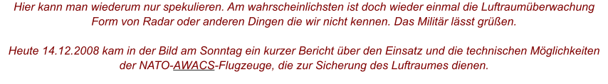 Hier kann man wiederum nur spekulieren. Am wahrscheinlichsten ist doch wieder einmal die Luftraumüberwachung Form von Radar oder anderen Dingen die wir nicht kennen. Das Militär lässt grüßen.  Heute 14.12.2008 kam in der Bild am Sonntag ein kurzer Bericht über den Einsatz und die technischen Möglichkeiten der NATO-AWACS-Flugzeuge, die zur Sicherung des Luftraumes dienen.