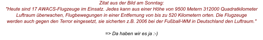 Zitat aus der Bild am Sonntag: "Heute sind 17 AWACS-Flugzeuge im Einsatz. Jedes kann aus einer Höhe von 9500 Metern 312000 Quadratkilometer Luftraum überwachen, Flugbewegungen in einer Entfernung von bis zu 520 Kilometern orten. Die Flugzeuge werden auch gegen den Terror eingesetzt, sie sicherten z.B. 2006 bei der Fußball-WM in Deutschland den Luftraum."  => Da haben wir es ja :-)