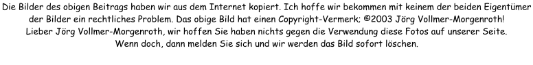 Die Bilder des obigen Beitrags haben wir aus dem Internet kopiert. Ich hoffe wir bekommen mit keinem der beiden Eigentümer der Bilder ein rechtliches Problem. Das obige Bild hat einen Copyright-Vermerk; ©2003 Jörg Vollmer-Morgenroth! Lieber Jörg Vollmer-Morgenroth, wir hoffen Sie haben nichts gegen die Verwendung diese Fotos auf unserer Seite. Wenn doch, dann melden Sie sich und wir werden das Bild sofort löschen.