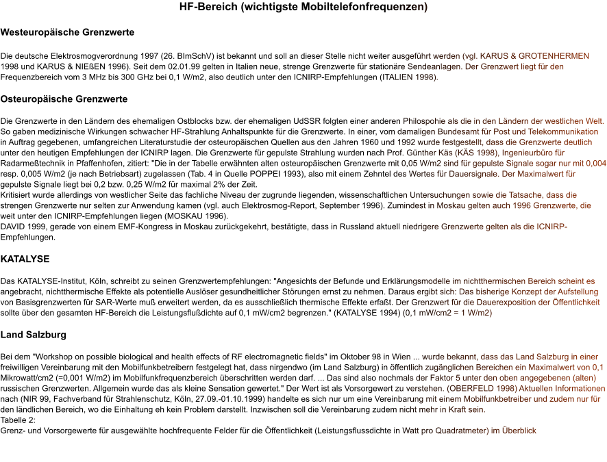 HF-Bereich (wichtigste Mobiltelefonfrequenzen)  Westeuropäische Grenzwerte  Die deutsche Elektrosmogverordnung 1997 (26. BImSchV) ist bekannt und soll an dieser Stelle nicht weiter ausgeführt werden (vgl. KARUS & GROTENHERMEN 1998 und KARUS & NIEßEN 1996). Seit dem 02.01.99 gelten in Italien neue, strenge Grenzwerte für stationäre Sendeanlagen. Der Grenzwert liegt für den Frequenzbereich vom 3 MHz bis 300 GHz bei 0,1 W/m2, also deutlich unter den ICNIRP-Empfehlungen (ITALIEN 1998).   Osteuropäische Grenzwerte  Die Grenzwerte in den Ländern des ehemaligen Ostblocks bzw. der ehemaligen UdSSR folgten einer anderen Philospohie als die in den Ländern der westlichen Welt. So gaben medizinische Wirkungen schwacher HF-Strahlung Anhaltspunkte für die Grenzwerte. In einer, vom damaligen Bundesamt für Post und Telekommunikation in Auftrag gegebenen, umfangreichen Literaturstudie der osteuropäischen Quellen aus den Jahren 1960 und 1992 wurde festgestellt, dass die Grenzwerte deutlich unter den heutigen Empfehlungen der ICNIRP lagen. Die Grenzwerte für gepulste Strahlung wurden nach Prof. Günther Käs (KÄS 1998), Ingenieurbüro für Radarmeßtechnik in Pfaffenhofen, zitiert: "Die in der Tabelle erwähnten alten osteuropäischen Grenzwerte mit 0,05 W/m2 sind für gepulste Signale sogar nur mit 0,004 resp. 0,005 W/m2 (je nach Betriebsart) zugelassen (Tab. 4 in Quelle POPPEI 1993), also mit einem Zehntel des Wertes für Dauersignale. Der Maximalwert für gepulste Signale liegt bei 0,2 bzw. 0,25 W/m2 für maximal 2% der Zeit. Kritisiert wurde allerdings von westlicher Seite das fachliche Niveau der zugrunde liegenden, wissenschaftlichen Untersuchungen sowie die Tatsache, dass die strengen Grenzwerte nur selten zur Anwendung kamen (vgl. auch Elektrosmog-Report, September 1996). Zumindest in Moskau gelten auch 1996 Grenzwerte, die weit unter den ICNIRP-Empfehlungen liegen (MOSKAU 1996). DAVID 1999, gerade von einem EMF-Kongress in Moskau zurückgekehrt, bestätigte, dass in Russland aktuell niedrigere Grenzwerte gelten als die ICNIRP-Empfehlungen.   KATALYSE  Das KATALYSE-Institut, Köln, schreibt zu seinen Grenzwertempfehlungen: "Angesichts der Befunde und Erklärungsmodelle im nichtthermischen Bereich scheint es angebracht, nichtthermische Effekte als potentielle Auslöser gesundheitlicher Störungen ernst zu nehmen. Daraus ergibt sich: Das bisherige Konzept der Aufstellung von Basisgrenzwerten für SAR-Werte muß erweitert werden, da es ausschließlich thermische Effekte erfaßt. Der Grenzwert für die Dauerexposition der Öffentlichkeit sollte über den gesamten HF-Bereich die Leistungsflußdichte auf 0,1 mW/cm2 begrenzen." (KATALYSE 1994) (0,1 mW/cm2 = 1 W/m2)   Land Salzburg  Bei dem "Workshop on possible biological and health effects of RF electromagnetic fields" im Oktober 98 in Wien ... wurde bekannt, dass das Land Salzburg in einer freiwilligen Vereinbarung mit den Mobilfunkbetreibern festgelegt hat, dass nirgendwo (im Land Salzburg) in öffentlich zugänglichen Bereichen ein Maximalwert von 0,1 Mikrowatt/cm2 (=0,001 W/m2) im Mobilfunkfrequenzbereich überschritten werden darf. ... Das sind also nochmals der Faktor 5 unter den oben angegebenen (alten) russischen Grenzwerten. Allgemein wurde das als kleine Sensation gewertet." Der Wert ist als Vorsorgewert zu verstehen. (OBERFELD 1998) Aktuellen Informationen nach (NIR 99, Fachverband für Strahlenschutz, Köln, 27.09.-01.10.1999) handelte es sich nur um eine Vereinbarung mit einem Mobilfunkbetreiber und zudem nur für den ländlichen Bereich, wo die Einhaltung eh kein Problem darstellt. Inzwischen soll die Vereinbarung zudem nicht mehr in Kraft sein. Tabelle 2: Grenz- und Vorsorgewerte für ausgewählte hochfrequente Felder für die Öffentlichkeit (Leistungsflussdichte in Watt pro Quadratmeter) im Überblick