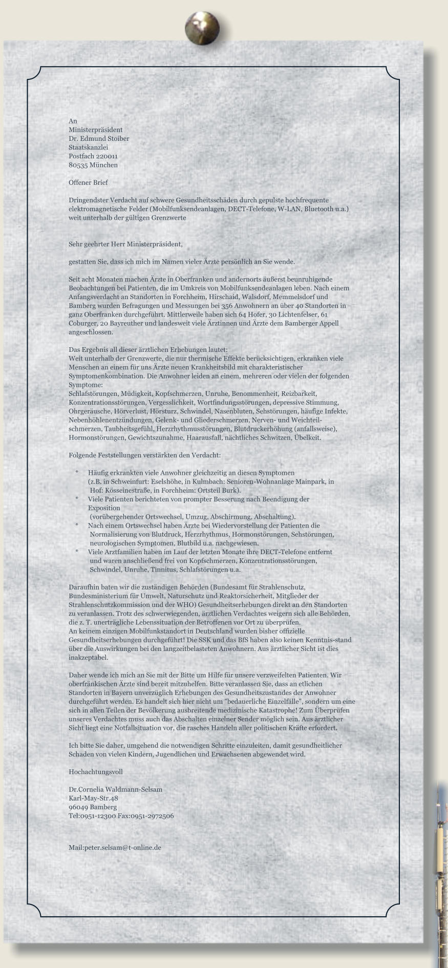 An Ministerpräsident Dr. Edmund Stoiber Staatskanzlei Postfach 220011 80535 München  Offener Brief  Dringendster Verdacht auf schwere Gesundheitsschäden durch gepulste hochfrequente elektromagnetische Felder (Mobilfunksendeanlagen, DECT-Telefone, W-LAN, Bluetooth u.a.) weit unterhalb der gültigen Grenzwerte   Sehr geehrter Herr Ministerpräsident,  gestatten Sie, dass ich mich im Namen vieler Ärzte persönlich an Sie wende.  Seit acht Monaten machen Ärzte in Oberfranken und andernorts äußerst beunruhigende Beobachtungen bei Patienten, die im Umkreis von Mobilfunksendeanlagen leben. Nach einem Anfangsverdacht an Standorten in Forchheim, Hirschaid, Walsdorf, Memmelsdorf und Bamberg wurden Befragungen und Messungen bei 356 Anwohnern an über 40 Standorten in ganz Oberfranken durchgeführt. Mittlerweile haben sich 64 Hofer, 30 Lichtenfelser, 61 Coburger, 20 Bayreuther und landesweit viele Ärztinnen und Ärzte dem Bamberger Appell angeschlossen.  Das Ergebnis all dieser ärztlichen Erhebungen lautet: Weit unterhalb der Grenzwerte, die nur thermische Effekte berücksichtigen, erkranken viele Menschen an einem für uns Ärzte neuen Krankheitsbild mit charakteristischer Symptomenkombination. Die Anwohner leiden an einem, mehreren oder vielen der folgenden Symptome: Schlafstörungen, Müdigkeit, Kopfschmerzen, Unruhe, Benommenheit, Reizbarkeit, Konzentrationsstörungen, Vergesslichkeit, Wortfindungsstörungen, depressive Stimmung, Ohrgeräusche, Hörverlust, Hörsturz, Schwindel, Nasenbluten, Sehstörungen, häufige Infekte, Nebenhöhlenentzündungen, Gelenk- und Gliederschmerzen, Nerven- und Weichteil-schmerzen, Taubheitsgefühl, Herzrhythmusstörungen, Blutdruckerhöhung (anfallsweise), Hormonstörungen, Gewichtszunahme, Haarausfall, nächtliches Schwitzen, Übelkeit.  Folgende Feststellungen verstärkten den Verdacht:      * 	Häufig erkrankten viele Anwohner gleichzeitig an diesen Symptomen       	(z.B. in Schweinfurt: Eselshöhe, in Kulmbach: Senioren-Wohnanlage Mainpark, in Hof: Kösseinestraße, in Forchheim: Ortsteil Burk).     * 	Viele Patienten berichteten von prompter Besserung nach Beendigung der Exposition (vorübergehender Ortswechsel, Umzug, Abschirmung, Abschaltung).     * 	Nach einem Ortswechsel haben Ärzte bei Wiedervorstellung der Patienten die Normalisierung von Blutdruck, Herzrhythmus, Hormonstörungen, Sehstörungen, neurologischen Symptomen, Blutbild u.a. nachgewiesen.     * 	Viele Arztfamilien haben im Lauf der letzten Monate ihre DECT-Telefone entfernt und waren anschließend frei von Kopfschmerzen, Konzentrationsstörungen, Schwindel, Unruhe, Tinnitus, Schlafstörungen u.a.  Daraufhin baten wir die zuständigen Behörden (Bundesamt für Strahlenschutz, Bundesministerium für Umwelt, Naturschutz und Reaktorsicherheit, Mitglieder der Strahlenschutzkommission und der WHO) Gesundheitserhebungen direkt an den Standorten zu veranlassen. Trotz des schwerwiegenden, ärztlichen Verdachtes weigern sich alle Behörden, die z. T. unerträgliche Lebenssituation der Betroffenen vor Ort zu überprüfen. An keinem einzigen Mobilfunkstandort in Deutschland wurden bisher offizielle Gesundheitserhebungen durchgeführt! Die SSK und das BfS haben also keinen Kenntnis-stand über die Auswirkungen bei den langzeitbelasteten Anwohnern. Aus ärztlicher Sicht ist dies inakzeptabel.  Daher wende ich mich an Sie mit der Bitte um Hilfe für unsere verzweifelten Patienten. Wir oberfränkischen Ärzte sind bereit mitzuhelfen. Bitte veranlassen Sie, dass an etlichen Standorten in Bayern unverzüglich Erhebungen des Gesundheitszustandes der Anwohner durchgeführt werden. Es handelt sich hier nicht um "bedauerliche Einzelfälle", sondern um eine sich in allen Teilen der Bevölkerung ausbreitende medizinische Katastrophe! Zum Überprüfen unseres Verdachtes muss auch das Abschalten einzelner Sender möglich sein. Aus ärztlicher Sicht liegt eine Notfallsituation vor, die rasches Handeln aller politischen Kräfte erfordert.  Ich bitte Sie daher, umgehend die notwendigen Schritte einzuleiten, damit gesundheitlicher Schaden von vielen Kindern, Jugendlichen und Erwachsenen abgewendet wird.  Hochachtungsvoll  Dr.Cornelia Waldmann-Selsam Karl-May-Str.48 96049 Bamberg Tel:0951-12300 Fax:0951-2972506 Mail:peter.selsam@t-online.de